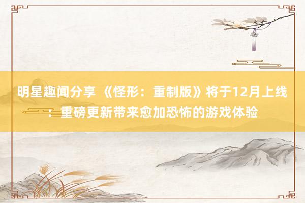 明星趣闻分享 《怪形：重制版》将于12月上线：重磅更新带来愈加恐怖的游戏体验