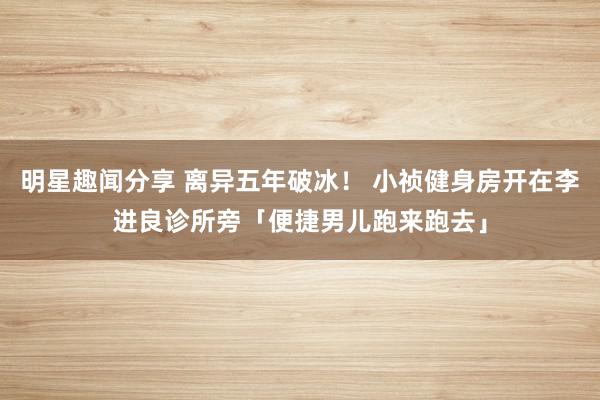 明星趣闻分享 离异五年破冰！ 小祯健身房开在李进良诊所旁　「便捷男儿跑来跑去」