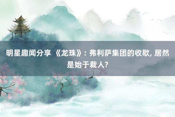 明星趣闻分享 《龙珠》: 弗利萨集团的收歇, 居然是始于裁人?