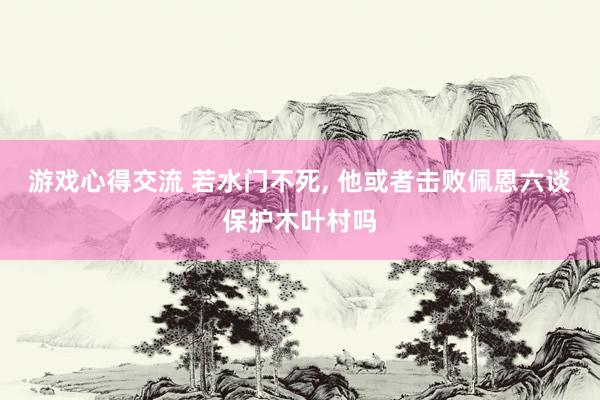 游戏心得交流 若水门不死, 他或者击败佩恩六谈保护木叶村吗