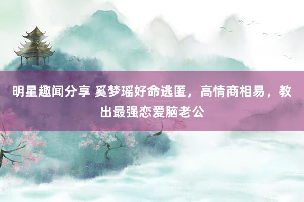 明星趣闻分享 奚梦瑶好命逃匿，高情商相易，教出最强恋爱脑老公