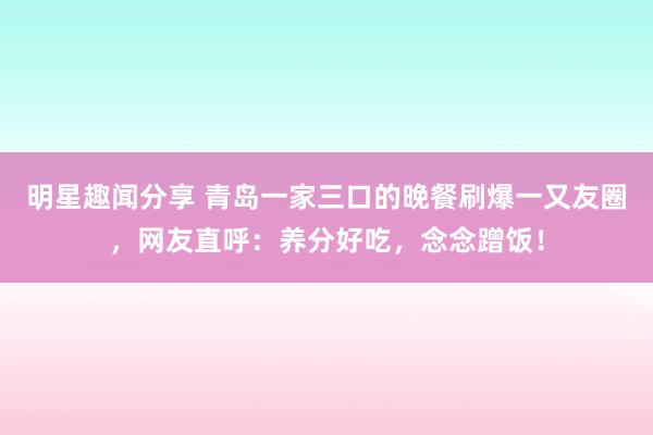 明星趣闻分享 青岛一家三口的晚餐刷爆一又友圈，网友直呼：养分好吃，念念蹭饭！