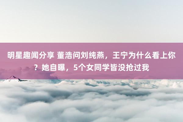 明星趣闻分享 董浩问刘纯燕，王宁为什么看上你？她自曝，5个女同学皆没抢过我