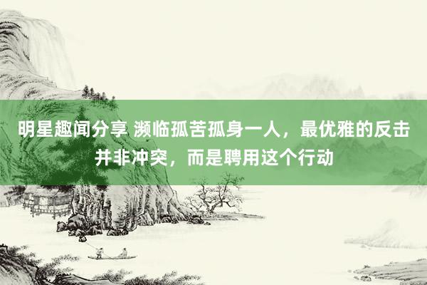 明星趣闻分享 濒临孤苦孤身一人，最优雅的反击并非冲突，而是聘用这个行动