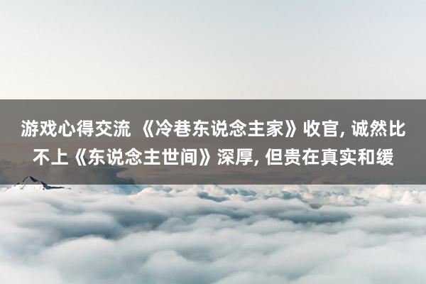 游戏心得交流 《冷巷东说念主家》收官, 诚然比不上《东说念主世间》深厚, 但贵在真实和缓