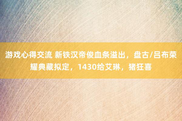 游戏心得交流 新铁汉帝俊血条溢出，盘古/吕布荣耀典藏拟定，1430给艾琳，猪狂喜