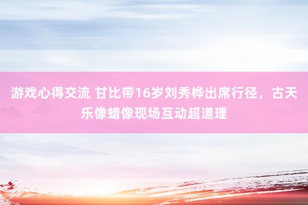 游戏心得交流 甘比带16岁刘秀桦出席行径，古天乐像蜡像现场互动超道理