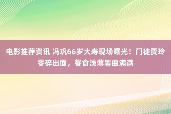 电影推荐资讯 冯巩66岁大寿现场曝光！门徒贾玲零碎出面，餐食浅薄鬈曲满满