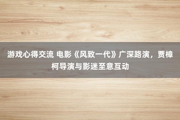 游戏心得交流 电影《风致一代》广深路演，贾樟柯导演与影迷至意互动