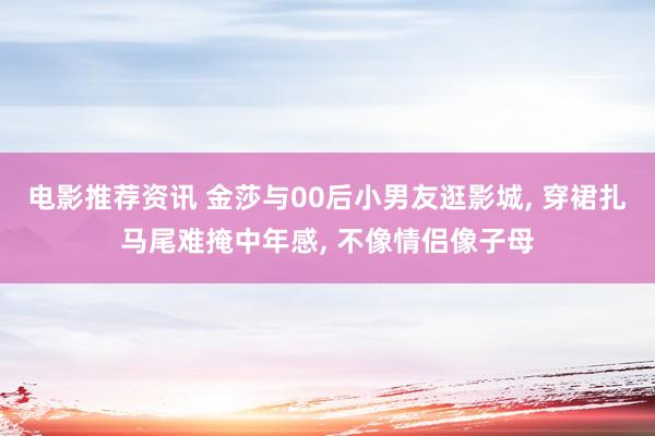 电影推荐资讯 金莎与00后小男友逛影城, 穿裙扎马尾难掩中年感, 不像情侣像子母