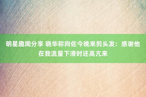 明星趣闻分享 晓华称向佐今晚来剪头发：感谢他在我流量下滑时还高亢来