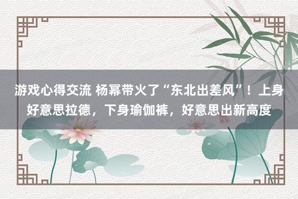 游戏心得交流 杨幂带火了“东北出差风”！上身好意思拉德，下身瑜伽裤，好意思出新高度