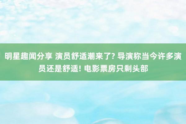 明星趣闻分享 演员舒适潮来了? 导演称当今许多演员还是舒适! 电影票房只剩头部