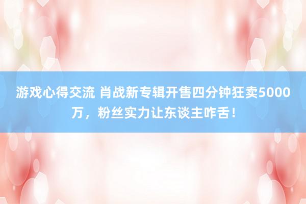 游戏心得交流 肖战新专辑开售四分钟狂卖5000万，粉丝实力让东谈主咋舌！