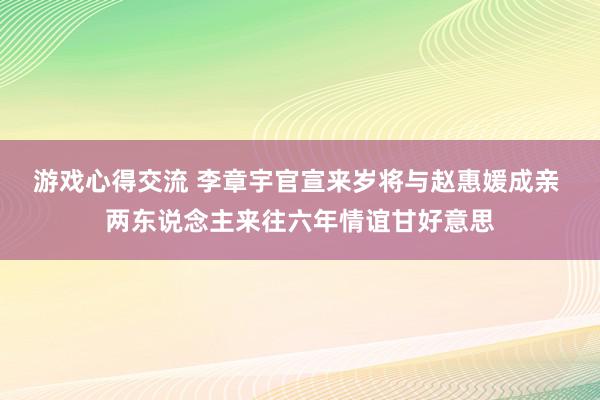 游戏心得交流 李章宇官宣来岁将与赵惠媛成亲 两东说念主来往六年情谊甘好意思