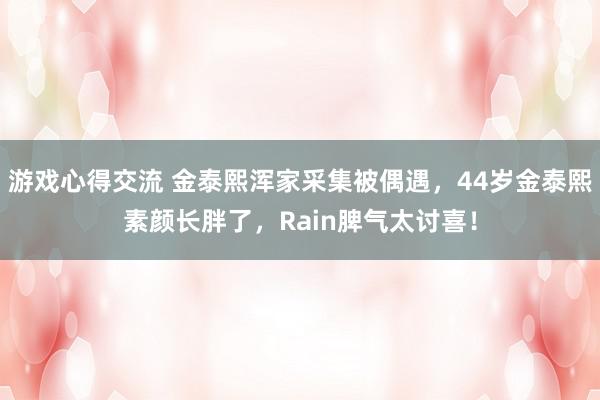 游戏心得交流 金泰熙浑家采集被偶遇，44岁金泰熙素颜长胖了，Rain脾气太讨喜！