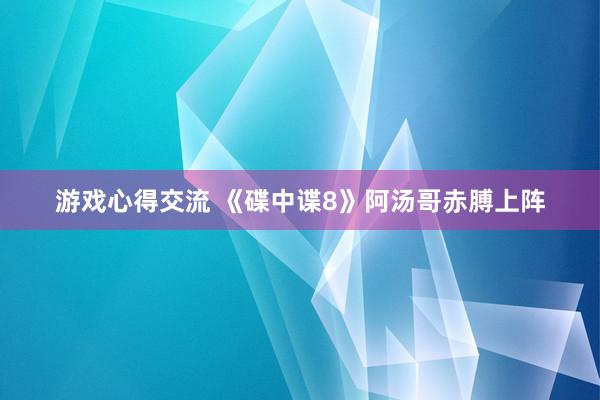 游戏心得交流 《碟中谍8》阿汤哥赤膊上阵