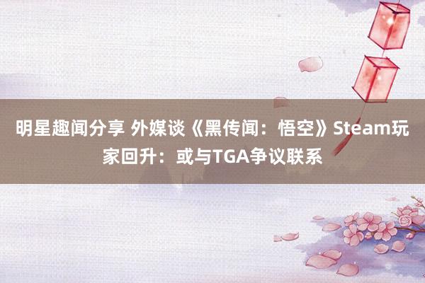 明星趣闻分享 外媒谈《黑传闻：悟空》Steam玩家回升：或与TGA争议联系