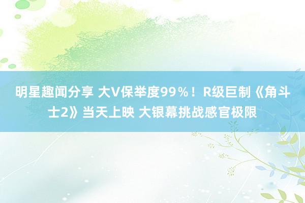 明星趣闻分享 大V保举度99％！R级巨制《角斗士2》当天上映 大银幕挑战感官极限