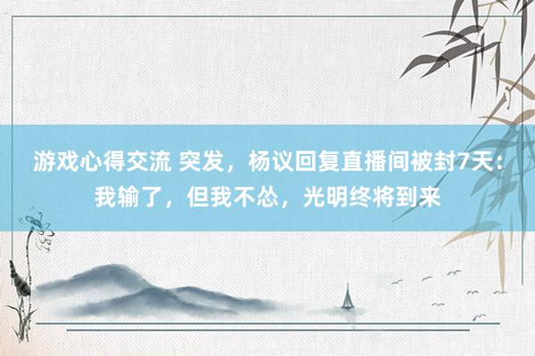 游戏心得交流 突发，杨议回复直播间被封7天：我输了，但我不怂，光明终将到来