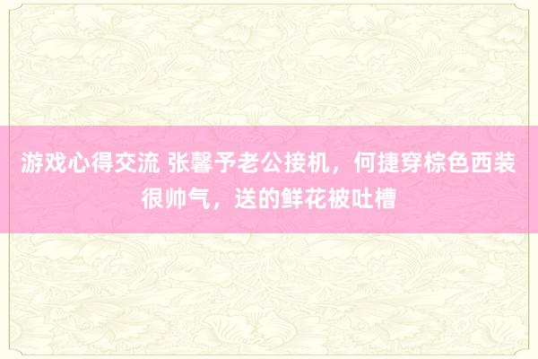 游戏心得交流 张馨予老公接机，何捷穿棕色西装很帅气，送的鲜花被吐槽