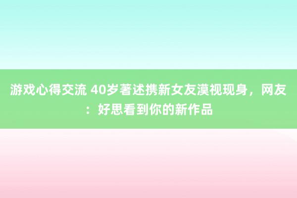 游戏心得交流 40岁著述携新女友漠视现身，网友：好思看到你的新作品