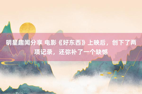 明星趣闻分享 电影《好东西》上映后，创下了两项记录，还弥补了一个缺憾