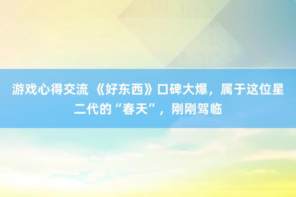 游戏心得交流 《好东西》口碑大爆，属于这位星二代的“春天”，刚刚驾临