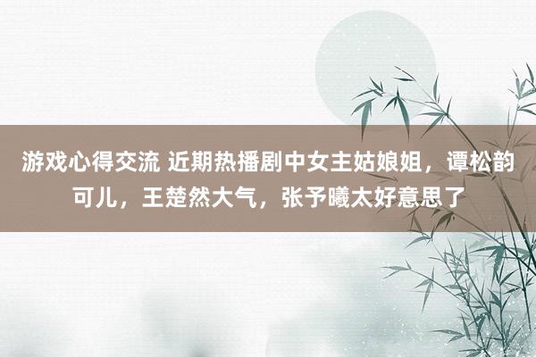 游戏心得交流 近期热播剧中女主姑娘姐，谭松韵可儿，王楚然大气，张予曦太好意思了