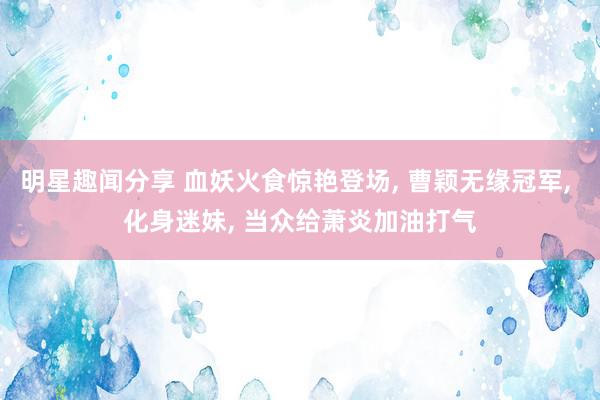 明星趣闻分享 血妖火食惊艳登场, 曹颖无缘冠军, 化身迷妹, 当众给萧炎加油打气