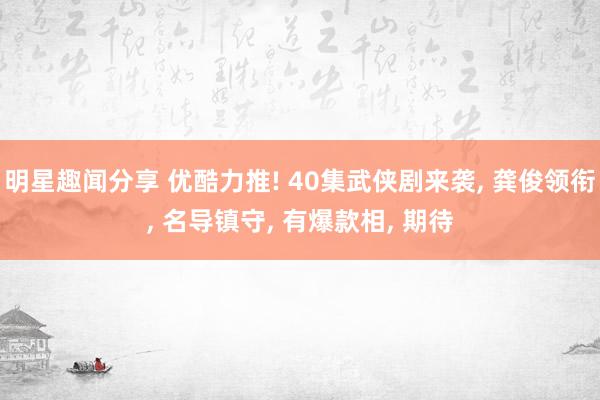 明星趣闻分享 优酷力推! 40集武侠剧来袭, 龚俊领衔, 名导镇守, 有爆款相, 期待