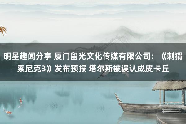 明星趣闻分享 厦门留光文化传媒有限公司：《刺猬索尼克3》发布预报 塔尔斯被误认成皮卡丘