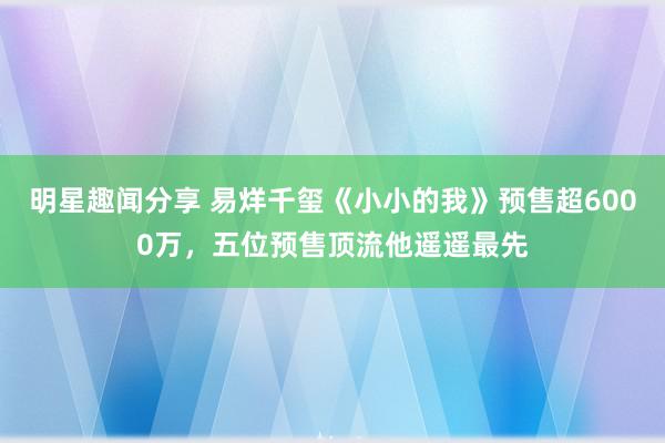 明星趣闻分享 易烊千玺《小小的我》预售超6000万，五位预售顶流他遥遥最先