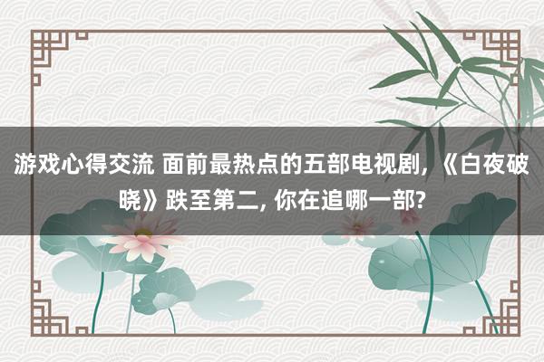 游戏心得交流 面前最热点的五部电视剧, 《白夜破晓》跌至第二, 你在追哪一部?