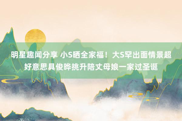 明星趣闻分享 小S晒全家福！大S罕出面情景超好意思具俊晔挑升陪丈母娘一家过圣诞