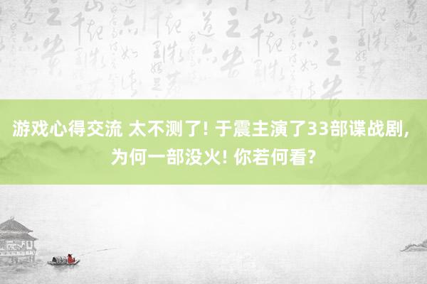 游戏心得交流 太不测了! 于震主演了33部谍战剧, 为何一部没火! 你若何看?