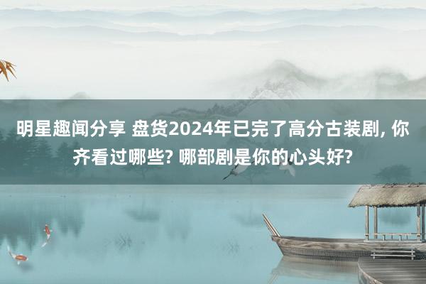 明星趣闻分享 盘货2024年已完了高分古装剧, 你齐看过哪些? 哪部剧是你的心头好?