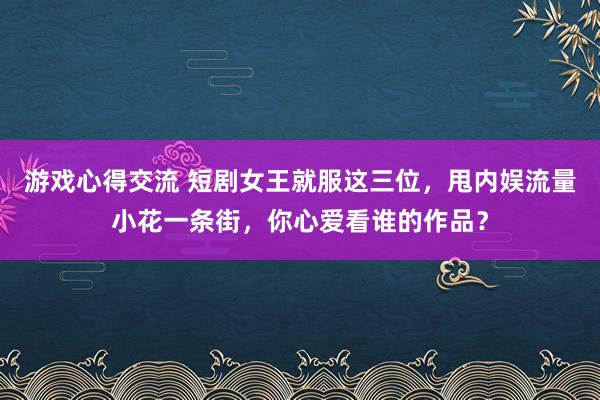 游戏心得交流 短剧女王就服这三位，甩内娱流量小花一条街，你心爱看谁的作品？