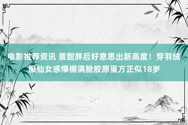 电影推荐资讯 景甜胖后好意思出新高度！穿羽绒服仙女感爆棚满脸胶原蛋方正似18岁