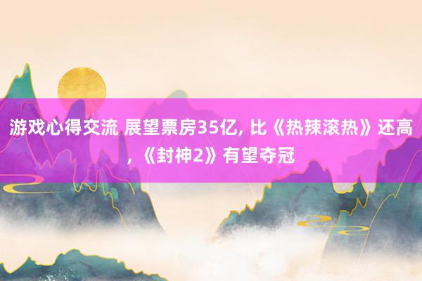 游戏心得交流 展望票房35亿, 比《热辣滚热》还高, 《封神2》有望夺冠