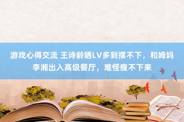 游戏心得交流 王诗龄晒LV多到摆不下，和姆妈李湘出入高级餐厅，难怪瘦不下来