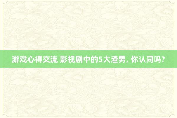 游戏心得交流 影视剧中的5大渣男, 你认同吗?