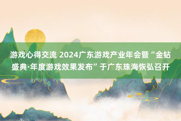 游戏心得交流 2024广东游戏产业年会暨“金钻盛典·年度游戏效果发布”于广东珠海恢弘召开