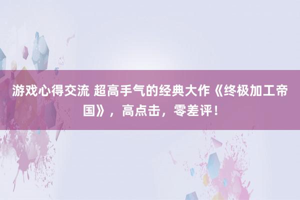 游戏心得交流 超高手气的经典大作《终极加工帝国》，高点击，零差评！