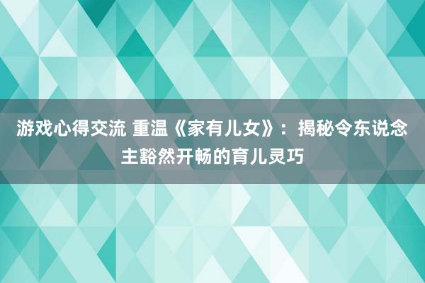 游戏心得交流 重温《家有儿女》：揭秘令东说念主豁然开畅的育儿灵巧