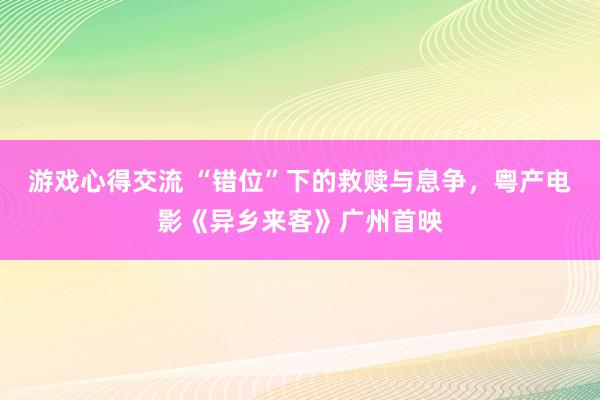 游戏心得交流 “错位”下的救赎与息争，粤产电影《异乡来客》广州首映