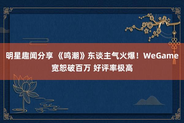 明星趣闻分享 《鸣潮》东谈主气火爆！WeGame宽恕破百万 好评率极高