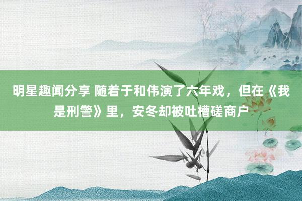 明星趣闻分享 随着于和伟演了六年戏，但在《我是刑警》里，安冬却被吐槽磋商户