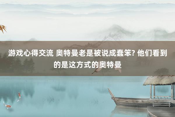 游戏心得交流 奥特曼老是被说成蠢笨? 他们看到的是这方式的奥特曼