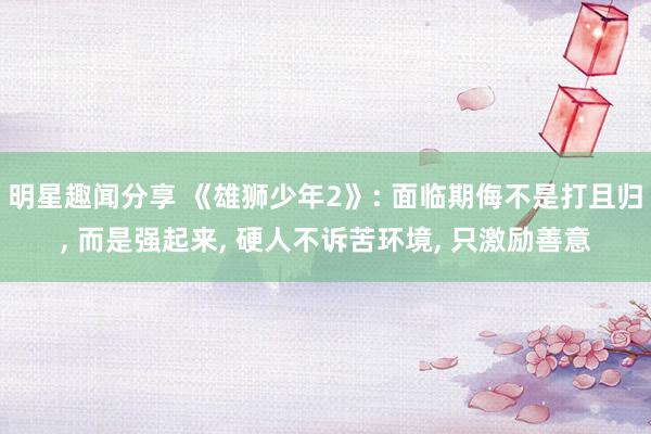 明星趣闻分享 《雄狮少年2》: 面临期侮不是打且归, 而是强起来, 硬人不诉苦环境, 只激励善意